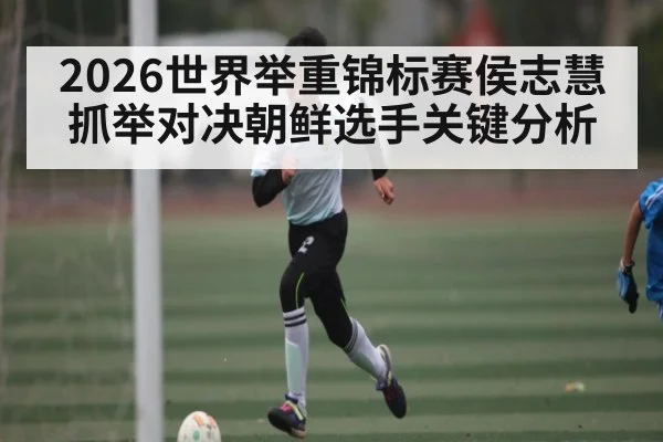 2026世界举重锦标赛侯志慧抓举对决朝鲜选手关键分析
