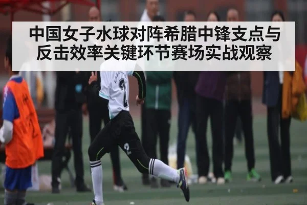 中国女子水球对阵希腊中锋支点与反击效率关键环节赛场实战观察